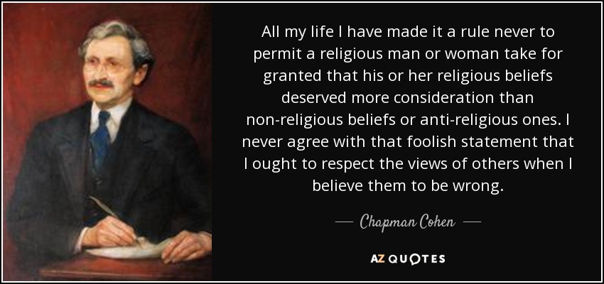 All my life I have made it a rule never to permit a religious man or woman take for granted that his or her religious beliefs deserved more consideration than non-religious beliefs or anti-religious ones. I never agree with that foolish statement that I ought to respect the views of others when I believe them to be wrong. - Chapman Cohen