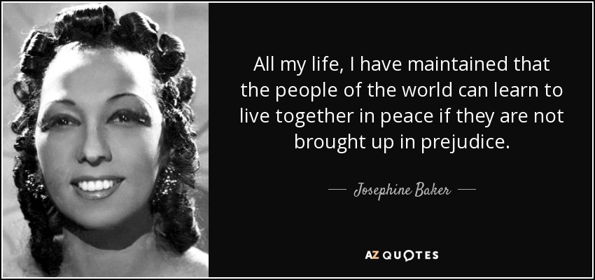 All my life, I have maintained that the people of the world can learn to live together in peace if they are not brought up in prejudice. - Josephine Baker