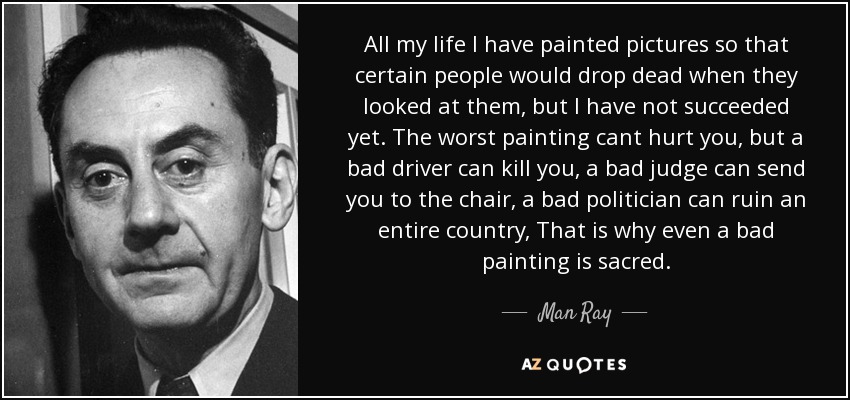 All my life I have painted pictures so that certain people would drop dead when they looked at them, but I have not succeeded yet. The worst painting cant hurt you, but a bad driver can kill you, a bad judge can send you to the chair, a bad politician can ruin an entire country, That is why even a bad painting is sacred. - Man Ray
