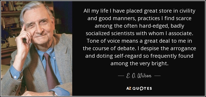 All my life I have placed great store in civility and good manners, practices I find scarce among the often hard-edged, badly socialized scientists with whom I associate. Tone of voice means a great deal to me in the course of debate. I despise the arrogance and doting self-regard so frequently found among the very bright. - E. O. Wilson