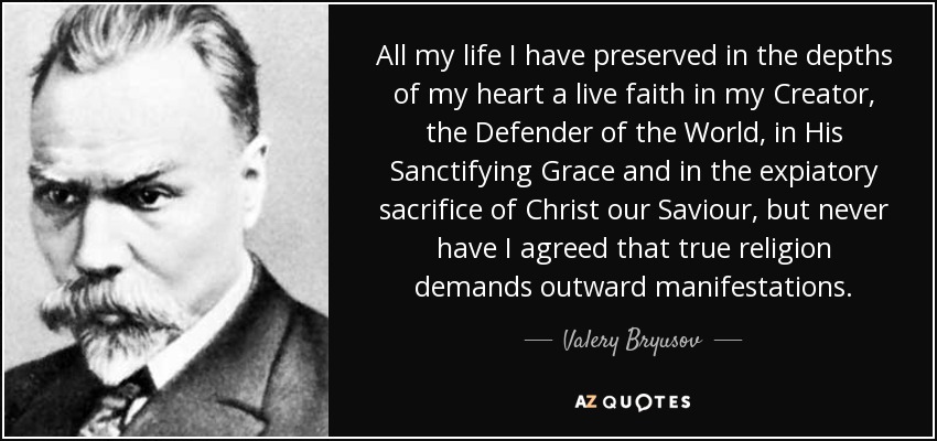 All my life I have preserved in the depths of my heart a live faith in my Creator, the Defender of the World, in His Sanctifying Grace and in the expiatory sacrifice of Christ our Saviour, but never have I agreed that true religion demands outward manifestations. - Valery Bryusov