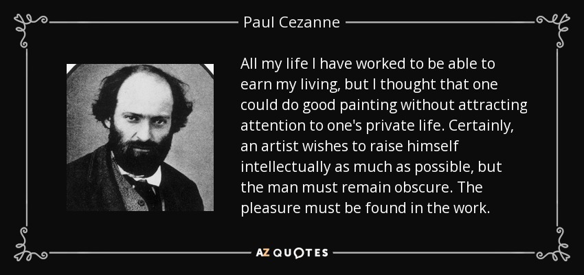 All my life I have worked to be able to earn my living, but I thought that one could do good painting without attracting attention to one's private life. Certainly, an artist wishes to raise himself intellectually as much as possible, but the man must remain obscure. The pleasure must be found in the work. - Paul Cezanne