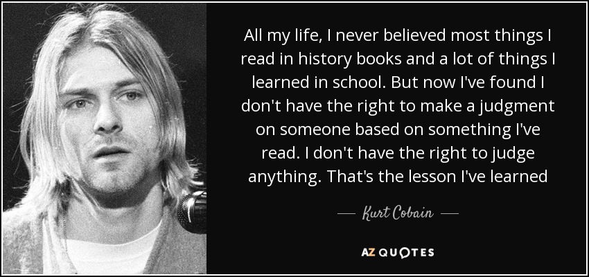 All my life, I never believed most things I read in history books and a lot of things I learned in school. But now I've found I don't have the right to make a judgment on someone based on something I've read. I don't have the right to judge anything. That's the lesson I've learned - Kurt Cobain