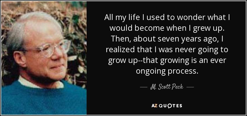 All my life I used to wonder what I would become when I grew up. Then, about seven years ago, I realized that I was never going to grow up--that growing is an ever ongoing process. - M. Scott Peck