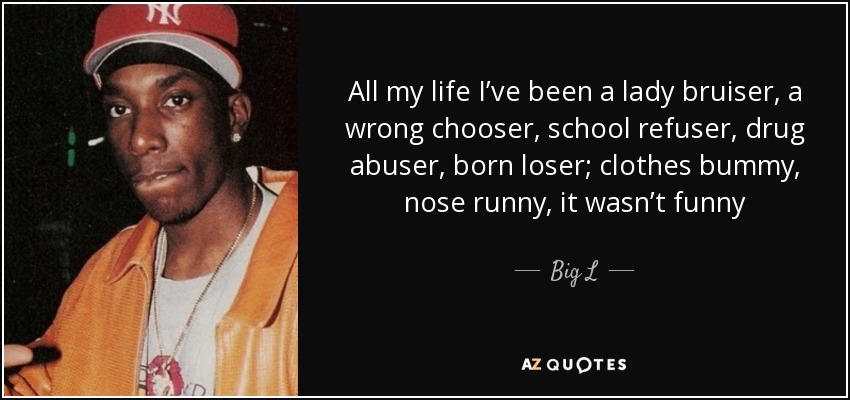 All my life I’ve been a lady bruiser, a wrong chooser, school refuser, drug abuser, born loser; clothes bummy, nose runny, it wasn’t funny - Big L