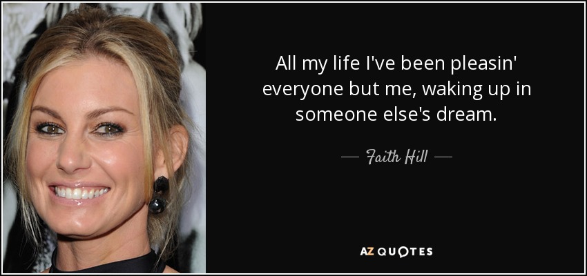 All my life I've been pleasin' everyone but me, waking up in someone else's dream. - Faith Hill