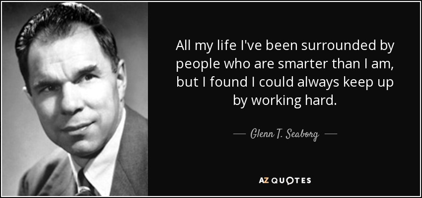 All my life I've been surrounded by people who are smarter than I am, but I found I could always keep up by working hard. - Glenn T. Seaborg