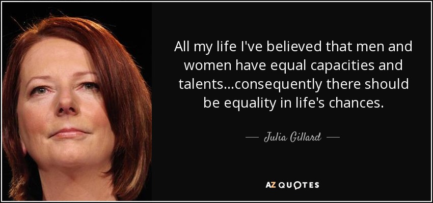 All my life I've believed that men and women have equal capacities and talents...consequently there should be equality in life's chances. - Julia Gillard