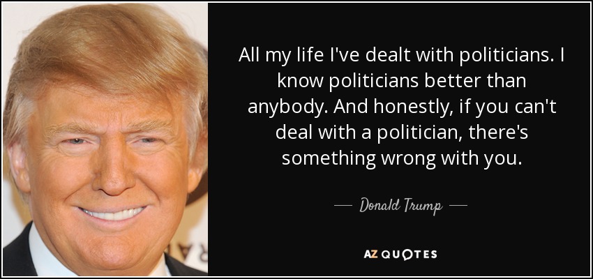 All my life I've dealt with politicians. I know politicians better than anybody. And honestly, if you can't deal with a politician, there's something wrong with you. - Donald Trump