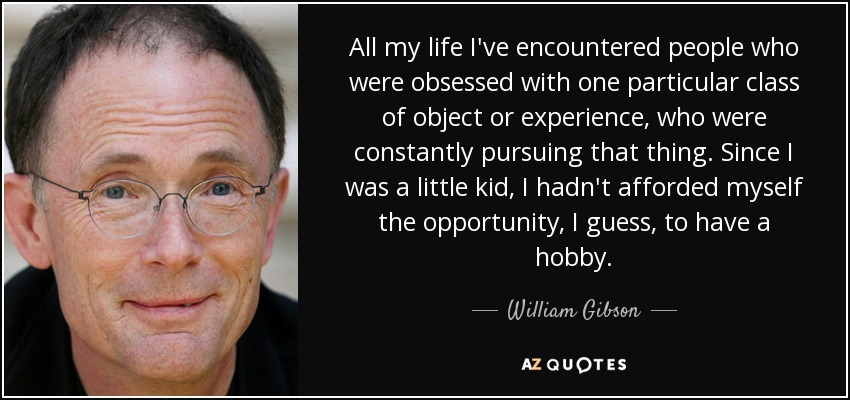 All my life I've encountered people who were obsessed with one particular class of object or experience, who were constantly pursuing that thing. Since I was a little kid, I hadn't afforded myself the opportunity, I guess, to have a hobby. - William Gibson