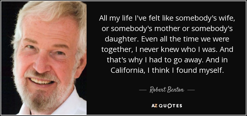 All my life I've felt like somebody's wife, or somebody's mother or somebody's daughter. Even all the time we were together, I never knew who I was. And that's why I had to go away. And in California, I think I found myself. - Robert Benton