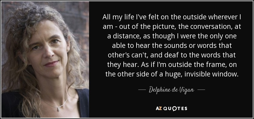 All my life I've felt on the outside wherever I am - out of the picture, the conversation, at a distance, as though I were the only one able to hear the sounds or words that other's can't, and deaf to the words that they hear. As if I'm outside the frame, on the other side of a huge, invisible window. - Delphine de Vigan