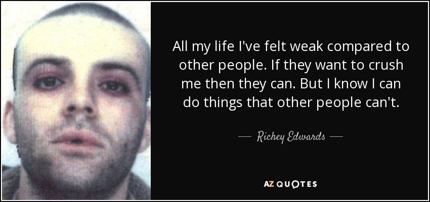 All my life I've felt weak compared to other people. If they want to crush me then they can. But I know I can do things that other people can't. - Richey Edwards