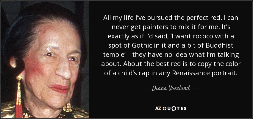 All my life I’ve pursued the perfect red. I can never get painters to mix it for me. It’s exactly as if I’d said, ‘I want rococo with a spot of Gothic in it and a bit of Buddhist temple’—they have no idea what I’m talking about. About the best red is to copy the color of a child’s cap in any Renaissance portrait. - Diana Vreeland