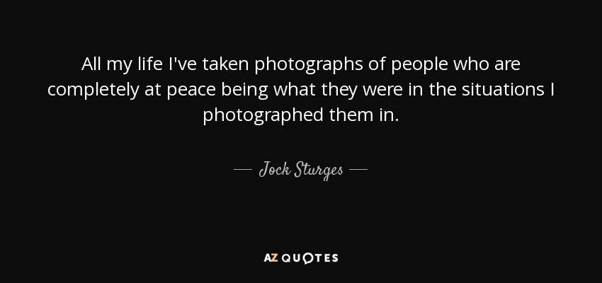 All my life I've taken photographs of people who are completely at peace being what they were in the situations I photographed them in. - Jock Sturges