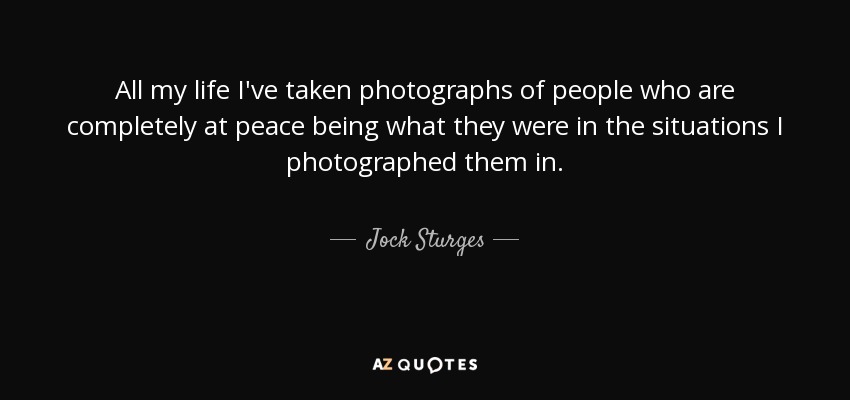 All my life I've taken photographs of people who are completely at peace being what they were in the situations I photographed them in. - Jock Sturges