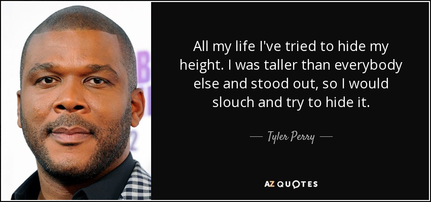 All my life I've tried to hide my height. I was taller than everybody else and stood out, so I would slouch and try to hide it. - Tyler Perry