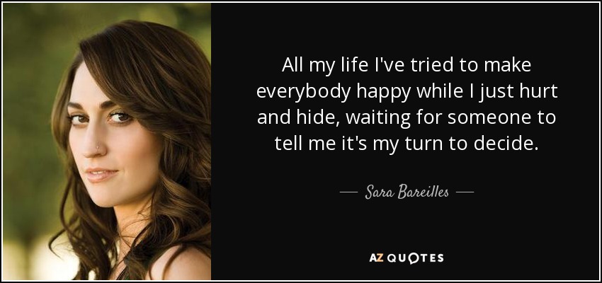 All my life I've tried to make everybody happy while I just hurt and hide, waiting for someone to tell me it's my turn to decide. - Sara Bareilles