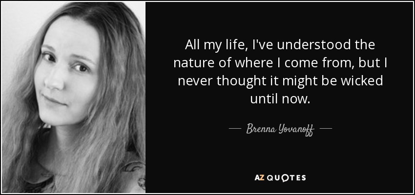All my life, I've understood the nature of where I come from, but I never thought it might be wicked until now. - Brenna Yovanoff