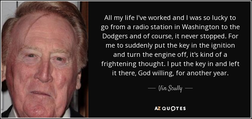 All my life I've worked and I was so lucky to go from a radio station in Washington to the Dodgers and of course, it never stopped. For me to suddenly put the key in the ignition and turn the engine off, it's kind of a frightening thought. I put the key in and left it there, God willing, for another year. - Vin Scully