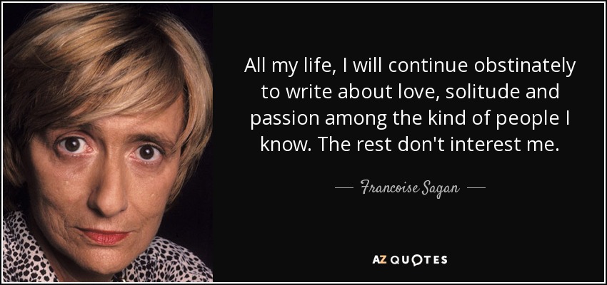 All my life, I will continue obstinately to write about love, solitude and passion among the kind of people I know. The rest don't interest me. - Francoise Sagan