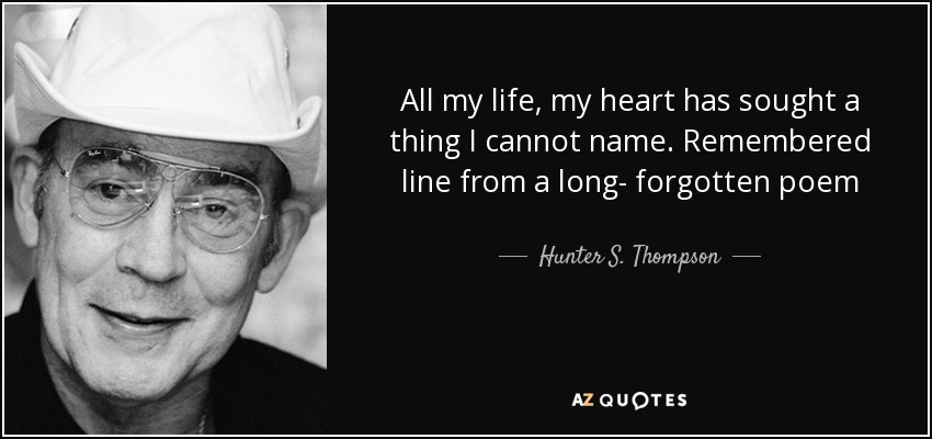 All my life, my heart has sought a thing I cannot name. Remembered line from a long- forgotten poem - Hunter S. Thompson