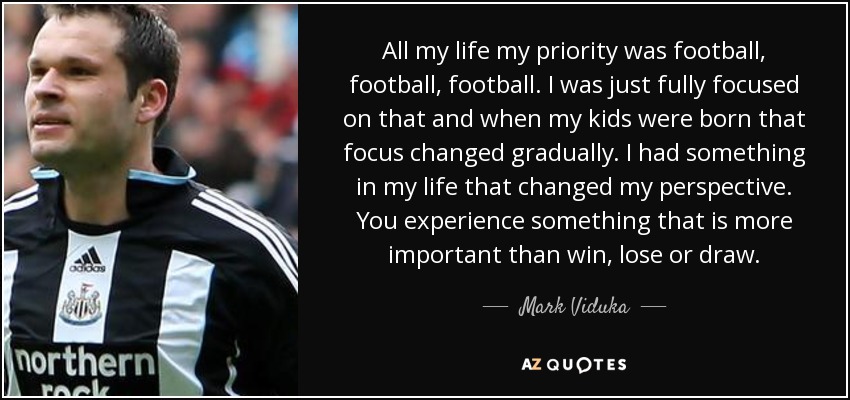 All my life my priority was football, football, football. I was just fully focused on that and when my kids were born that focus changed gradually. I had something in my life that changed my perspective. You experience something that is more important than win, lose or draw. - Mark Viduka