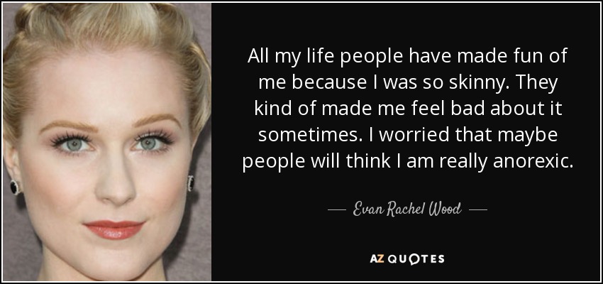 All my life people have made fun of me because I was so skinny. They kind of made me feel bad about it sometimes. I worried that maybe people will think I am really anorexic. - Evan Rachel Wood