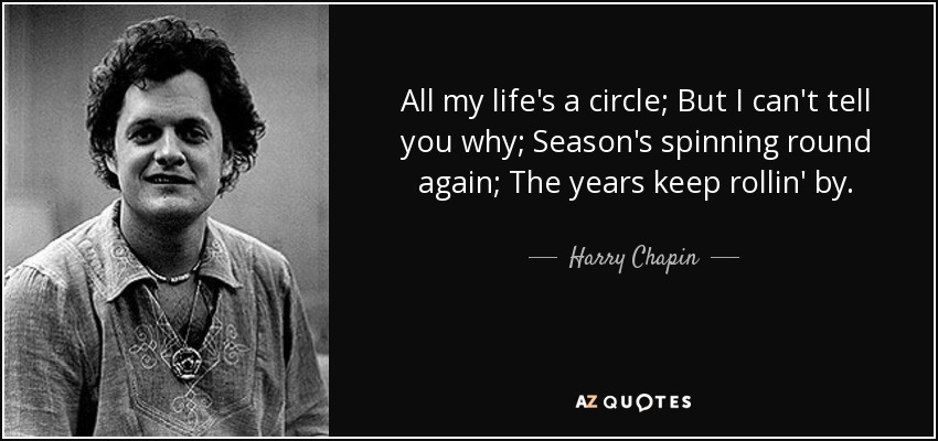 All my life's a circle; But I can't tell you why; Season's spinning round again; The years keep rollin' by. - Harry Chapin