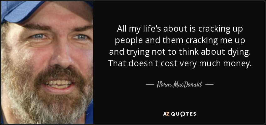 All my life's about is cracking up people and them cracking me up and trying not to think about dying. That doesn't cost very much money. - Norm MacDonald