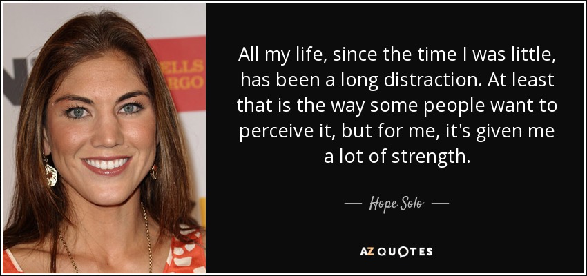 All my life, since the time I was little, has been a long distraction. At least that is the way some people want to perceive it, but for me, it's given me a lot of strength. - Hope Solo