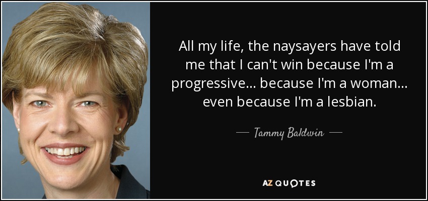 All my life, the naysayers have told me that I can't win because I'm a progressive... because I'm a woman... even because I'm a lesbian. - Tammy Baldwin