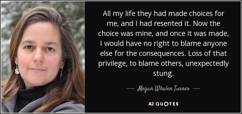 All my life they had made choices for me, and I had resented it. Now the choice was mine, and once it was made, I would have no right to blame anyone else for the consequences. Loss of that privilege, to blame others, unexpectedly stung. - Megan Whalen Turner