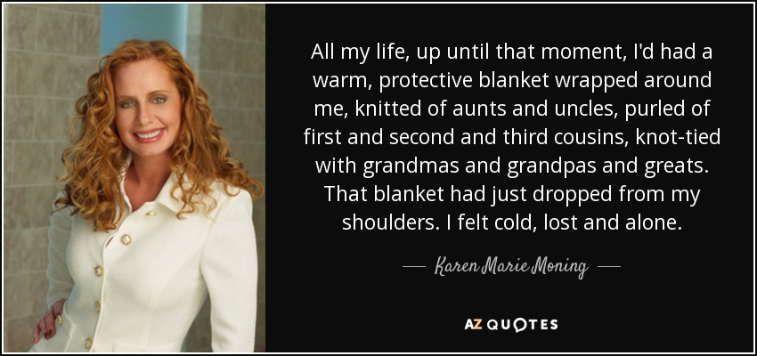 All my life, up until that moment, I'd had a warm, protective blanket wrapped around me, knitted of aunts and uncles, purled of first and second and third cousins, knot-tied with grandmas and grandpas and greats. That blanket had just dropped from my shoulders. I felt cold, lost and alone. - Karen Marie Moning