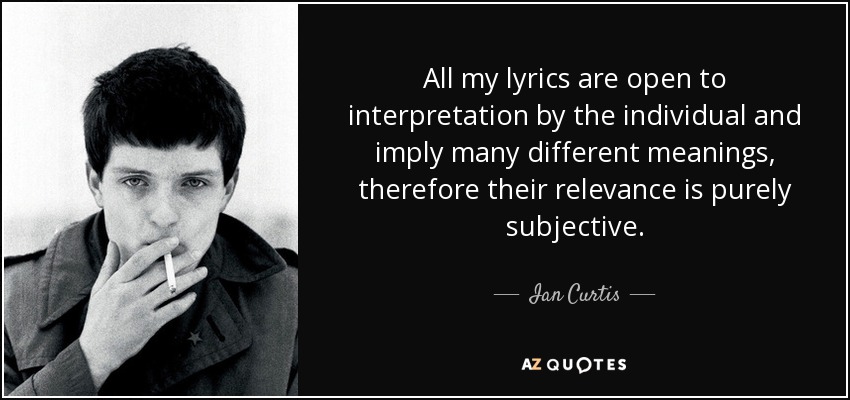 All my lyrics are open to interpretation by the individual and imply many different meanings, therefore their relevance is purely subjective. - Ian Curtis