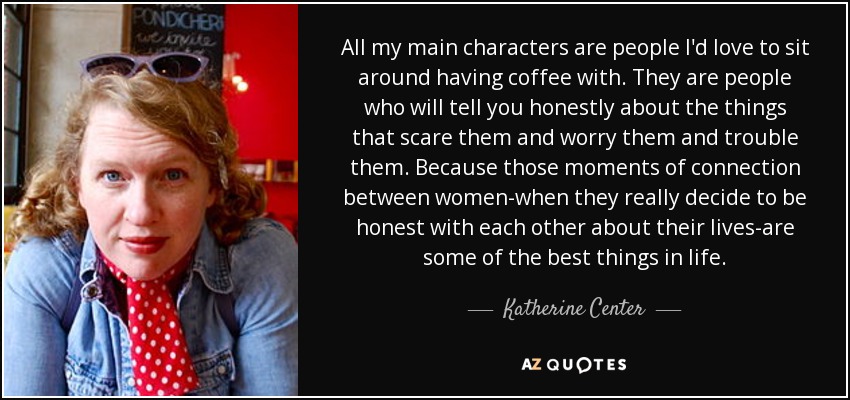 All my main characters are people I'd love to sit around having coffee with. They are people who will tell you honestly about the things that scare them and worry them and trouble them. Because those moments of connection between women-when they really decide to be honest with each other about their lives-are some of the best things in life. - Katherine Center