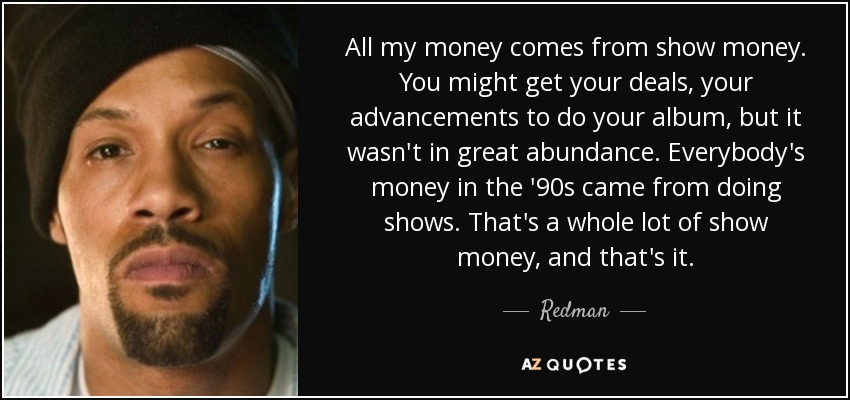 All my money comes from show money. You might get your deals, your advancements to do your album, but it wasn't in great abundance. Everybody's money in the '90s came from doing shows. That's a whole lot of show money, and that's it. - Redman