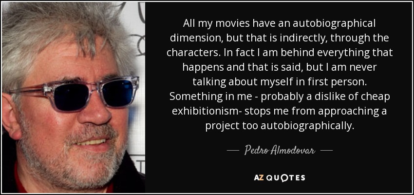 All my movies have an autobiographical dimension, but that is indirectly, through the characters. In fact I am behind everything that happens and that is said, but I am never talking about myself in first person. Something in me - probably a dislike of cheap exhibitionism- stops me from approaching a project too autobiographically. - Pedro Almodovar