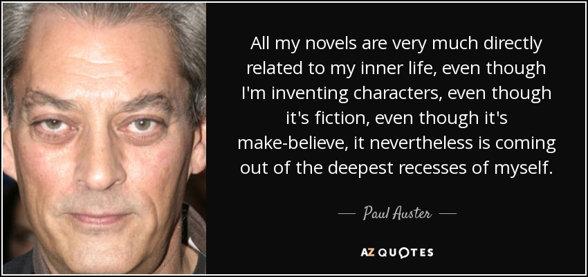 All my novels are very much directly related to my inner life, even though I'm inventing characters, even though it's fiction, even though it's make-believe, it nevertheless is coming out of the deepest recesses of myself. - Paul Auster