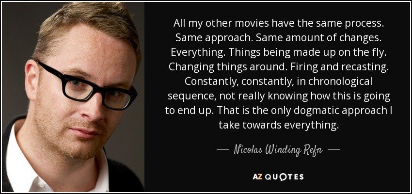 All my other movies have the same process. Same approach. Same amount of changes. Everything. Things being made up on the fly. Changing things around. Firing and recasting. Constantly, constantly, in chronological sequence, not really knowing how this is going to end up. That is the only dogmatic approach I take towards everything. - Nicolas Winding Refn
