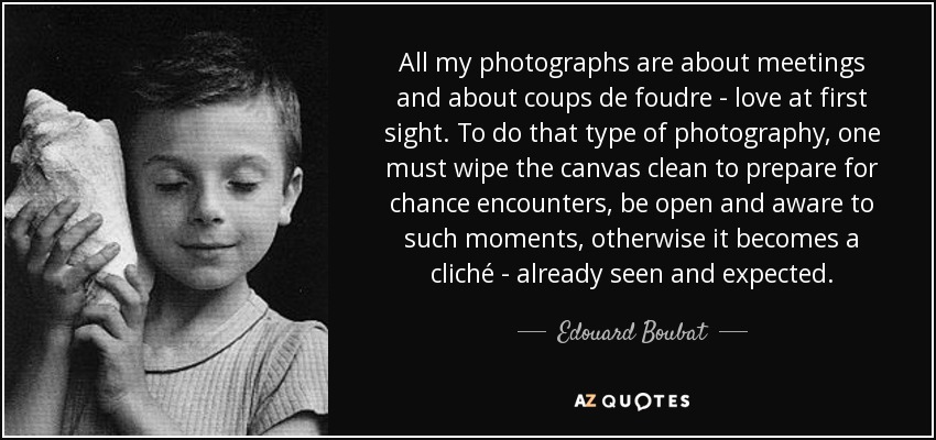 All my photographs are about meetings and about coups de foudre - love at first sight. To do that type of photography, one must wipe the canvas clean to prepare for chance encounters, be open and aware to such moments, otherwise it becomes a cliché - already seen and expected. - Edouard Boubat