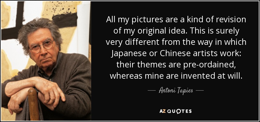 All my pictures are a kind of revision of my original idea. This is surely very different from the way in which Japanese or Chinese artists work: their themes are pre-ordained, whereas mine are invented at will. - Antoni Tapies
