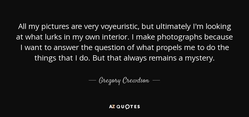 All my pictures are very voyeuristic, but ultimately I'm looking at what lurks in my own interior. I make photographs because I want to answer the question of what propels me to do the things that I do. But that always remains a mystery. - Gregory Crewdson