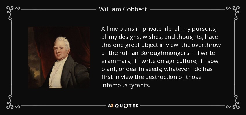 All my plans in private life; all my pursuits; all my designs, wishes, and thoughts, have this one great object in view: the overthrow of the ruffian Boroughmongers. If I write grammars; if I write on agriculture; if I sow, plant, or deal in seeds; whatever I do has first in view the destruction of those infamous tyrants. - William Cobbett