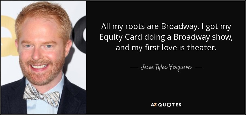All my roots are Broadway. I got my Equity Card doing a Broadway show, and my first love is theater. - Jesse Tyler Ferguson