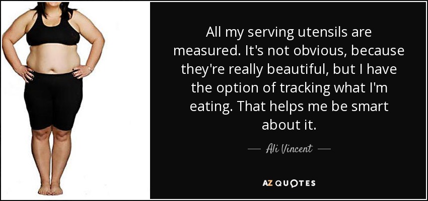 All my serving utensils are measured. It's not obvious, because they're really beautiful, but I have the option of tracking what I'm eating. That helps me be smart about it. - Ali Vincent