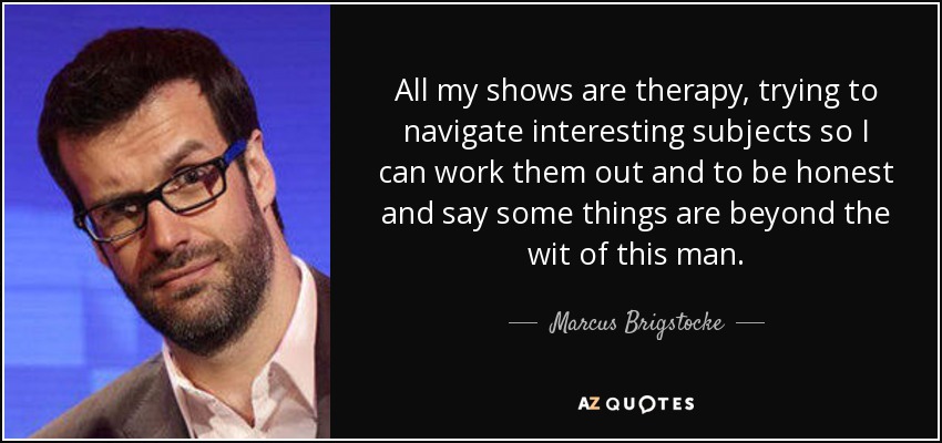 All my shows are therapy, trying to navigate interesting subjects so I can work them out and to be honest and say some things are beyond the wit of this man. - Marcus Brigstocke