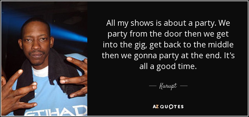 All my shows is about a party. We party from the door then we get into the gig, get back to the middle then we gonna party at the end. It's all a good time. - Kurupt