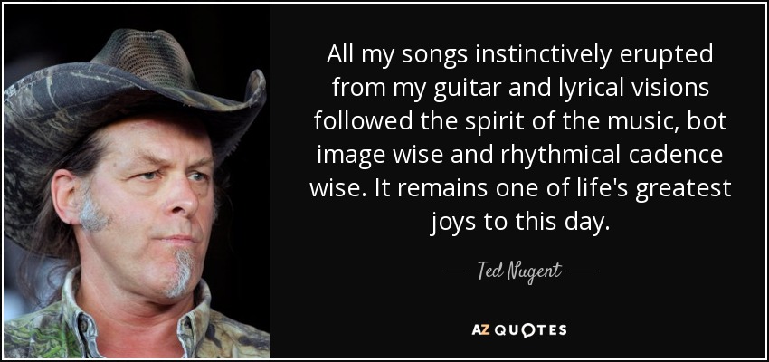 All my songs instinctively erupted from my guitar and lyrical visions followed the spirit of the music, bot image wise and rhythmical cadence wise. It remains one of life's greatest joys to this day. - Ted Nugent