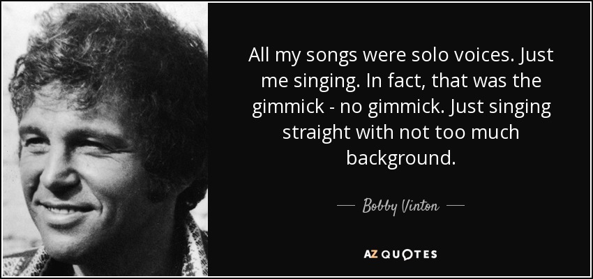 All my songs were solo voices. Just me singing. In fact, that was the gimmick - no gimmick. Just singing straight with not too much background. - Bobby Vinton